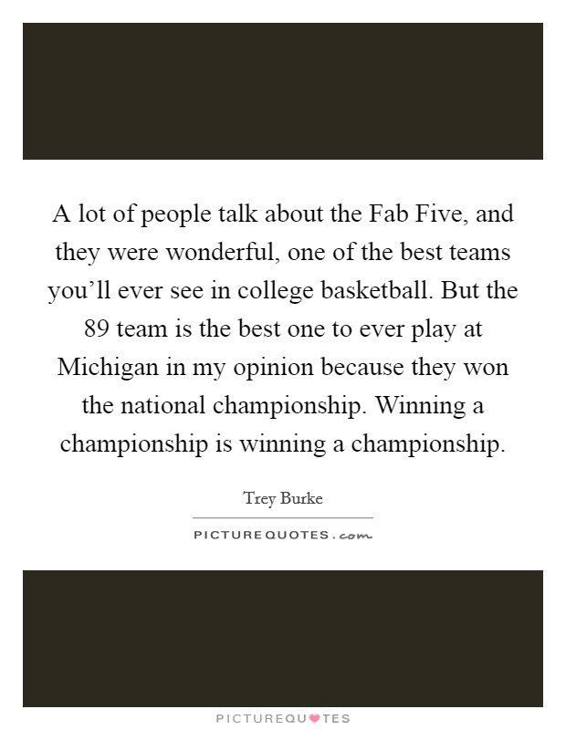 A lot of people talk about the Fab Five, and they were wonderful, one of the best teams you'll ever see in college basketball. But the  89 team is the best one to ever play at Michigan in my opinion because they won the national championship. Winning a championship is winning a championship. Picture Quote #1