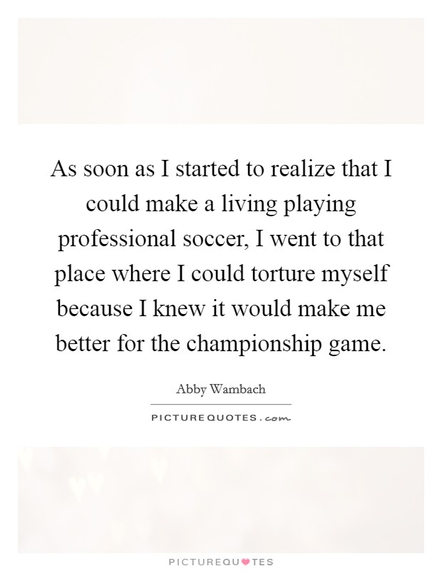 As soon as I started to realize that I could make a living playing professional soccer, I went to that place where I could torture myself because I knew it would make me better for the championship game. Picture Quote #1