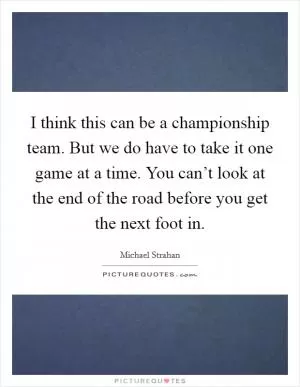 I think this can be a championship team. But we do have to take it one game at a time. You can’t look at the end of the road before you get the next foot in Picture Quote #1