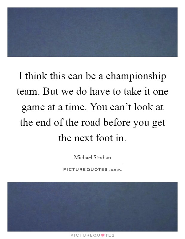 I think this can be a championship team. But we do have to take it one game at a time. You can't look at the end of the road before you get the next foot in. Picture Quote #1
