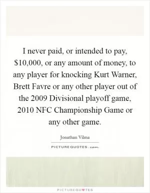 I never paid, or intended to pay, $10,000, or any amount of money, to any player for knocking Kurt Warner, Brett Favre or any other player out of the 2009 Divisional playoff game, 2010 NFC Championship Game or any other game Picture Quote #1