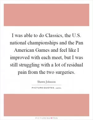 I was able to do Classics, the U.S. national championships and the Pan American Games and feel like I improved with each meet, but I was still struggling with a lot of residual pain from the two surgeries Picture Quote #1
