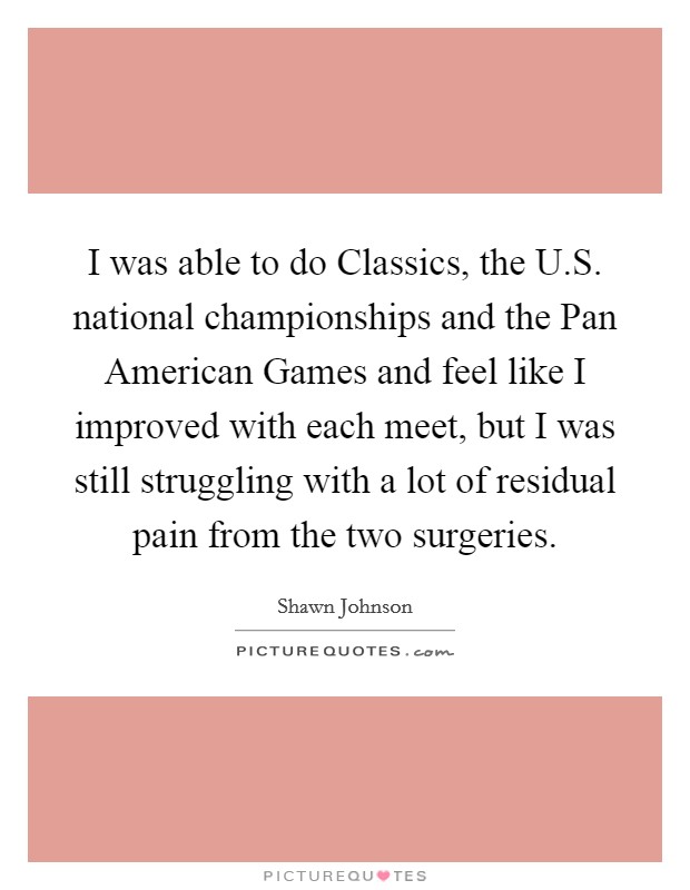 I was able to do Classics, the U.S. national championships and the Pan American Games and feel like I improved with each meet, but I was still struggling with a lot of residual pain from the two surgeries. Picture Quote #1
