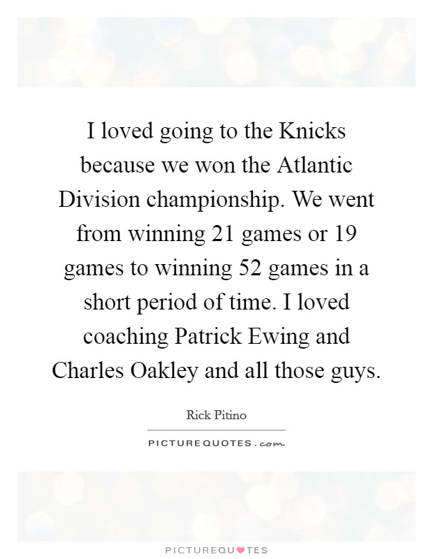 I loved going to the Knicks because we won the Atlantic Division championship. We went from winning 21 games or 19 games to winning 52 games in a short period of time. I loved coaching Patrick Ewing and Charles Oakley and all those guys. Picture Quote #1