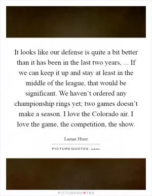 It looks like our defense is quite a bit better than it has been in the last two years, ... If we can keep it up and stay at least in the middle of the league, that would be significant. We haven’t ordered any championship rings yet; two games doesn’t make a season. I love the Colorado air. I love the game, the competition, the show Picture Quote #1