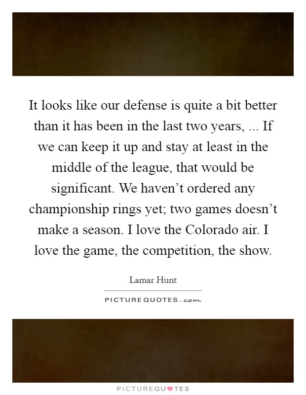 It looks like our defense is quite a bit better than it has been in the last two years, ... If we can keep it up and stay at least in the middle of the league, that would be significant. We haven't ordered any championship rings yet; two games doesn't make a season. I love the Colorado air. I love the game, the competition, the show. Picture Quote #1