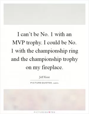 I can’t be No. 1 with an MVP trophy. I could be No. 1 with the championship ring and the championship trophy on my fireplace Picture Quote #1