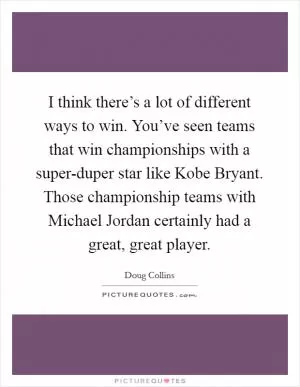 I think there’s a lot of different ways to win. You’ve seen teams that win championships with a super-duper star like Kobe Bryant. Those championship teams with Michael Jordan certainly had a great, great player Picture Quote #1