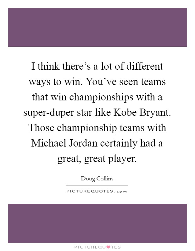 I think there's a lot of different ways to win. You've seen teams that win championships with a super-duper star like Kobe Bryant. Those championship teams with Michael Jordan certainly had a great, great player. Picture Quote #1