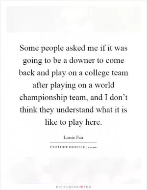 Some people asked me if it was going to be a downer to come back and play on a college team after playing on a world championship team, and I don’t think they understand what it is like to play here Picture Quote #1
