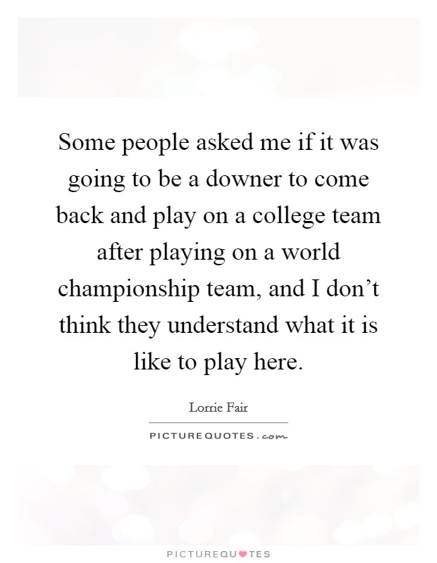 Some people asked me if it was going to be a downer to come back and play on a college team after playing on a world championship team, and I don't think they understand what it is like to play here. Picture Quote #1