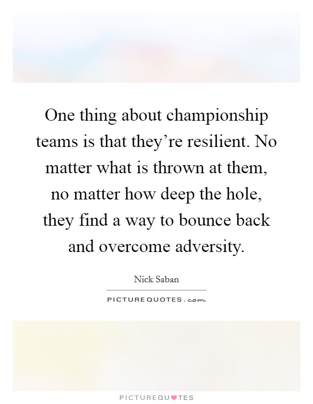One thing about championship teams is that they're resilient. No matter what is thrown at them, no matter how deep the hole, they find a way to bounce back and overcome adversity. Picture Quote #1