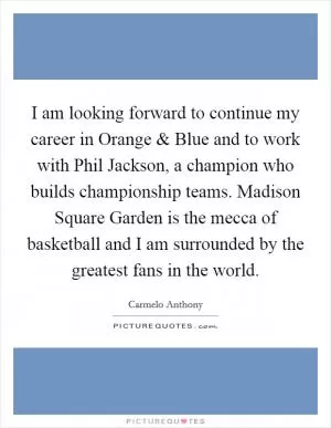 I am looking forward to continue my career in Orange and Blue and to work with Phil Jackson, a champion who builds championship teams. Madison Square Garden is the mecca of basketball and I am surrounded by the greatest fans in the world Picture Quote #1