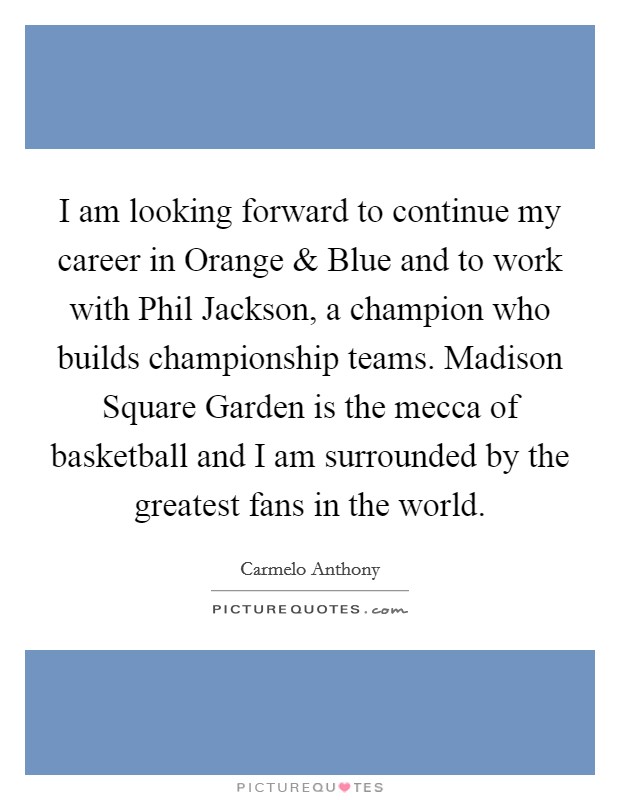 I am looking forward to continue my career in Orange and Blue and to work with Phil Jackson, a champion who builds championship teams. Madison Square Garden is the mecca of basketball and I am surrounded by the greatest fans in the world. Picture Quote #1