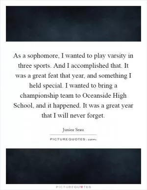 As a sophomore, I wanted to play varsity in three sports. And I accomplished that. It was a great feat that year, and something I held special. I wanted to bring a championship team to Oceanside High School, and it happened. It was a great year that I will never forget Picture Quote #1