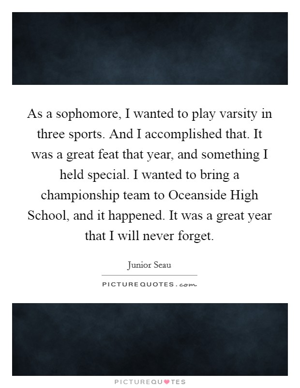 As a sophomore, I wanted to play varsity in three sports. And I accomplished that. It was a great feat that year, and something I held special. I wanted to bring a championship team to Oceanside High School, and it happened. It was a great year that I will never forget. Picture Quote #1