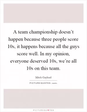 A team championship doesn’t happen because three people score 10s, it happens because all the guys score well. In my opinion, everyone deserved 10s, we’re all 10s on this team Picture Quote #1