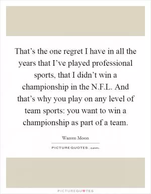 That’s the one regret I have in all the years that I’ve played professional sports, that I didn’t win a championship in the N.F.L. And that’s why you play on any level of team sports: you want to win a championship as part of a team Picture Quote #1