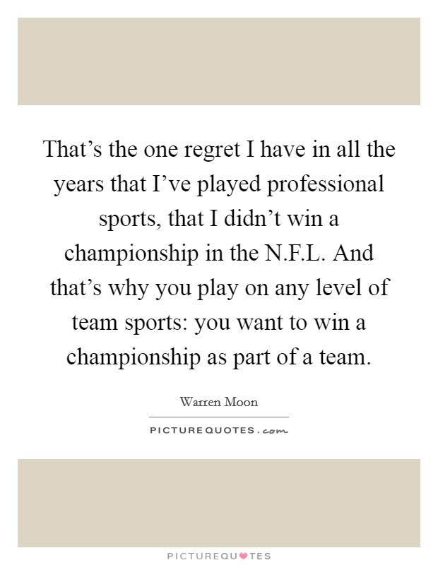 That's the one regret I have in all the years that I've played professional sports, that I didn't win a championship in the N.F.L. And that's why you play on any level of team sports: you want to win a championship as part of a team. Picture Quote #1