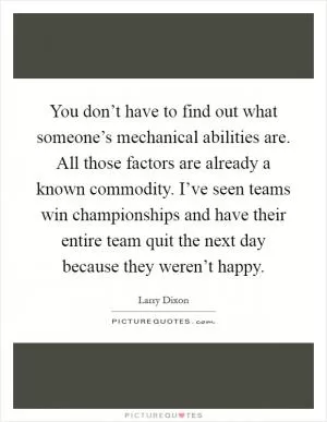 You don’t have to find out what someone’s mechanical abilities are. All those factors are already a known commodity. I’ve seen teams win championships and have their entire team quit the next day because they weren’t happy Picture Quote #1