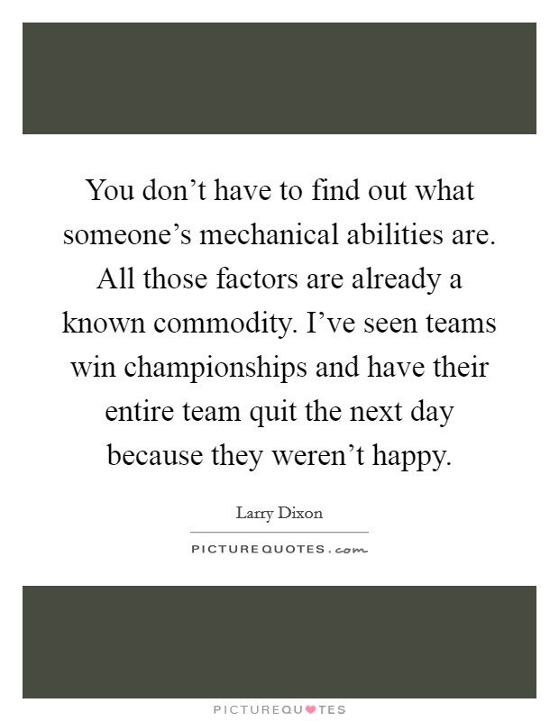 You don't have to find out what someone's mechanical abilities are. All those factors are already a known commodity. I've seen teams win championships and have their entire team quit the next day because they weren't happy. Picture Quote #1