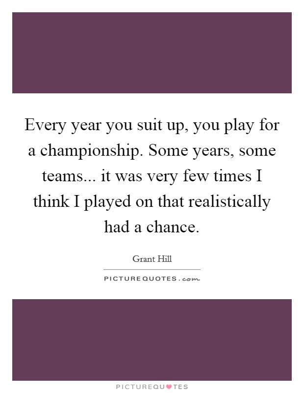 Every year you suit up, you play for a championship. Some years, some teams... it was very few times I think I played on that realistically had a chance. Picture Quote #1