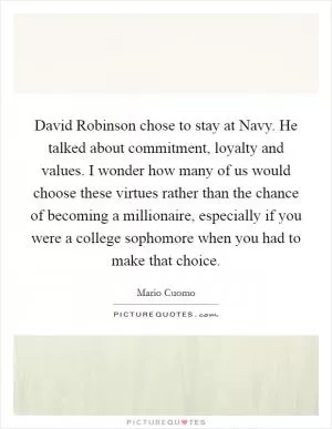 David Robinson chose to stay at Navy. He talked about commitment, loyalty and values. I wonder how many of us would choose these virtues rather than the chance of becoming a millionaire, especially if you were a college sophomore when you had to make that choice Picture Quote #1