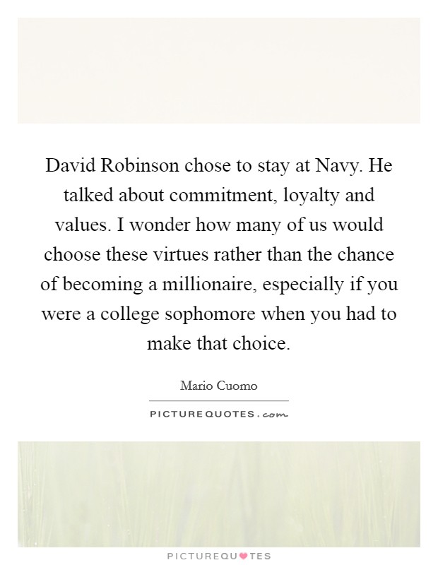 David Robinson chose to stay at Navy. He talked about commitment, loyalty and values. I wonder how many of us would choose these virtues rather than the chance of becoming a millionaire, especially if you were a college sophomore when you had to make that choice. Picture Quote #1