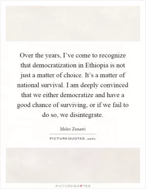 Over the years, I’ve come to recognize that democratization in Ethiopia is not just a matter of choice. It’s a matter of national survival. I am deeply convinced that we either democratize and have a good chance of surviving, or if we fail to do so, we disintegrate Picture Quote #1