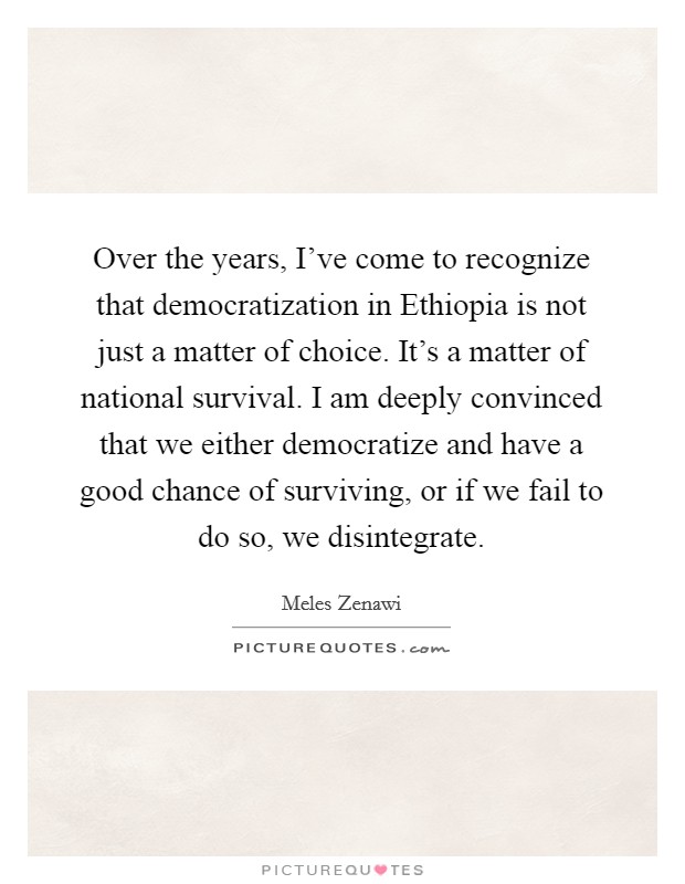 Over the years, I've come to recognize that democratization in Ethiopia is not just a matter of choice. It's a matter of national survival. I am deeply convinced that we either democratize and have a good chance of surviving, or if we fail to do so, we disintegrate. Picture Quote #1