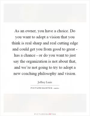 As an owner, you have a choice. Do you want to adopt a vision that you think is real sharp and real cutting edge and could get you from good to great - has a chance - or do you want to just say the organization is not about that, and we’re not going to try to adopt a new coaching philosophy and vision Picture Quote #1