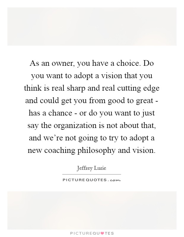 As an owner, you have a choice. Do you want to adopt a vision that you think is real sharp and real cutting edge and could get you from good to great - has a chance - or do you want to just say the organization is not about that, and we're not going to try to adopt a new coaching philosophy and vision. Picture Quote #1