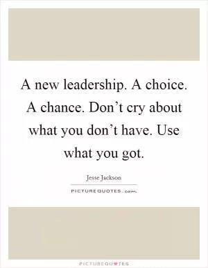 A new leadership. A choice. A chance. Don’t cry about what you don’t have. Use what you got Picture Quote #1