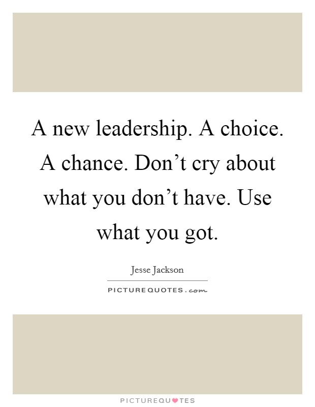 A new leadership. A choice. A chance. Don't cry about what you don't have. Use what you got. Picture Quote #1