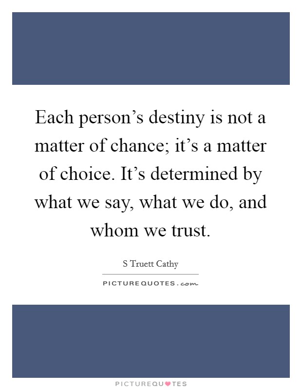 Each person's destiny is not a matter of chance; it's a matter of choice. It's determined by what we say, what we do, and whom we trust. Picture Quote #1