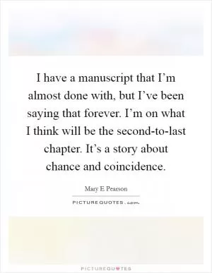 I have a manuscript that I’m almost done with, but I’ve been saying that forever. I’m on what I think will be the second-to-last chapter. It’s a story about chance and coincidence Picture Quote #1