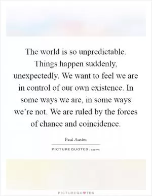The world is so unpredictable. Things happen suddenly, unexpectedly. We want to feel we are in control of our own existence. In some ways we are, in some ways we’re not. We are ruled by the forces of chance and coincidence Picture Quote #1