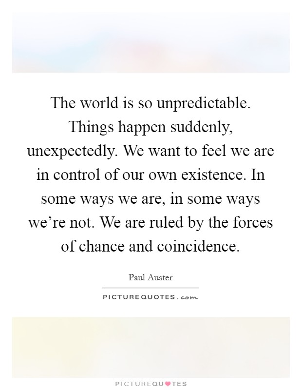 The world is so unpredictable. Things happen suddenly, unexpectedly. We want to feel we are in control of our own existence. In some ways we are, in some ways we're not. We are ruled by the forces of chance and coincidence. Picture Quote #1