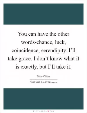 You can have the other words-chance, luck, coincidence, serendipity. I’ll take grace. I don’t know what it is exactly, but I’ll take it Picture Quote #1