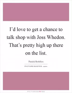 I’d love to get a chance to talk shop with Joss Whedon. That’s pretty high up there on the list Picture Quote #1