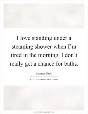 I love standing under a steaming shower when I’m tired in the morning. I don’t really get a chance for baths Picture Quote #1