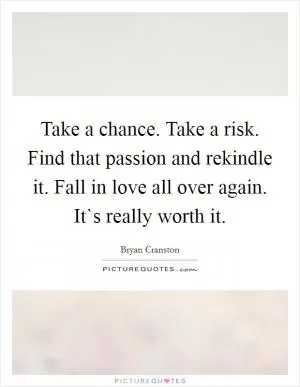 Take a chance. Take a risk. Find that passion and rekindle it. Fall in love all over again. It`s really worth it Picture Quote #1