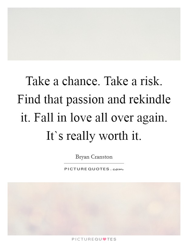 Take a chance. Take a risk. Find that passion and rekindle it. Fall in love all over again. It`s really worth it. Picture Quote #1