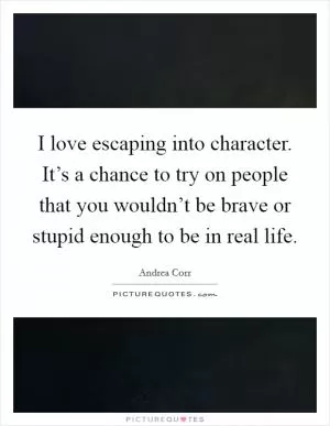 I love escaping into character. It’s a chance to try on people that you wouldn’t be brave or stupid enough to be in real life Picture Quote #1