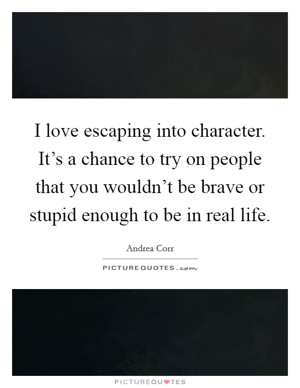 I love escaping into character. It's a chance to try on people that you wouldn't be brave or stupid enough to be in real life. Picture Quote #1