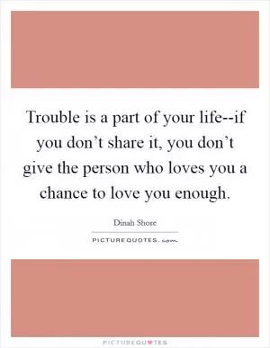 Trouble is a part of your life--if you don’t share it, you don’t give the person who loves you a chance to love you enough Picture Quote #1