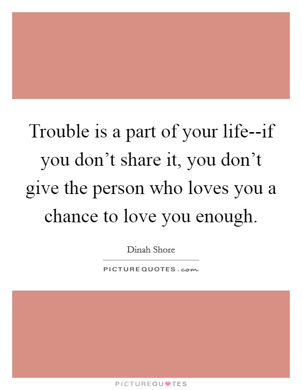 Trouble is a part of your life--if you don't share it, you don't give the person who loves you a chance to love you enough. Picture Quote #1