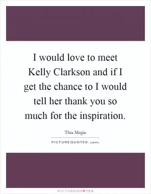 I would love to meet Kelly Clarkson and if I get the chance to I would tell her thank you so much for the inspiration Picture Quote #1