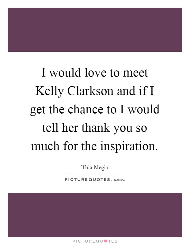 I would love to meet Kelly Clarkson and if I get the chance to I would tell her thank you so much for the inspiration. Picture Quote #1