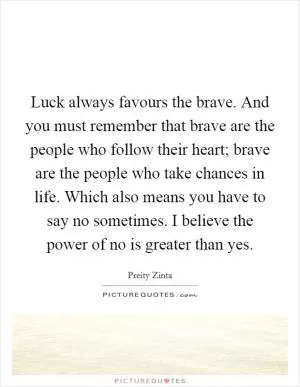 Luck always favours the brave. And you must remember that brave are the people who follow their heart; brave are the people who take chances in life. Which also means you have to say no sometimes. I believe the power of no is greater than yes Picture Quote #1